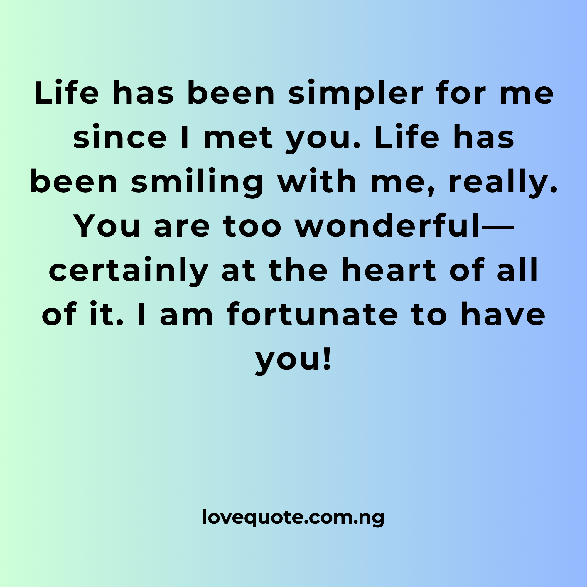 Life has been simpler for me since I met you. Life has been smiling with me, really. You are too wonderful—certainly at the heart of all of it. I am fortunate to have you!