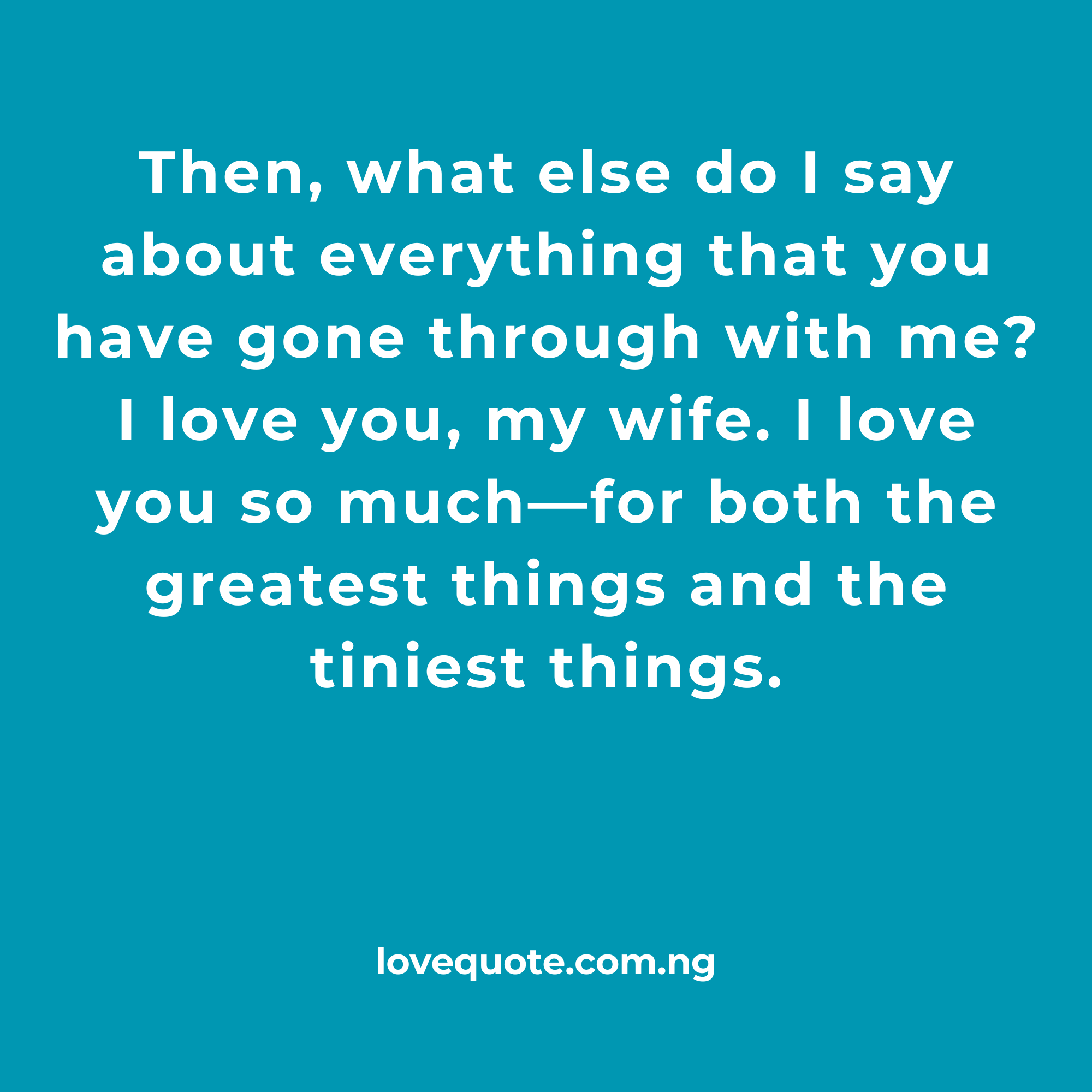 Then what else do I say about everything that you have gone through with me I love you my wife. I love you so much—for both the greatest things and the tiniest things.1