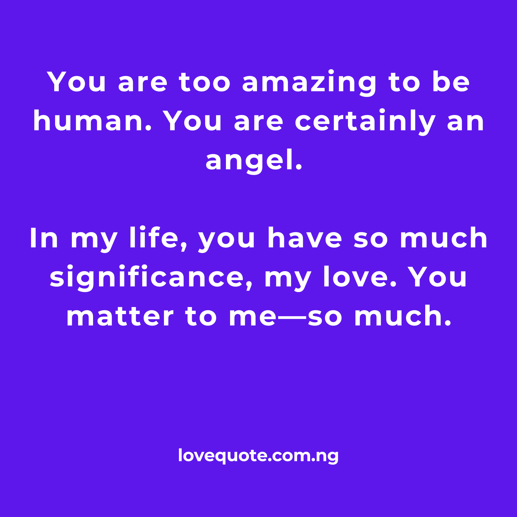 You are too amazing to be human. You are certainly an angel. In my life, you have so much significance, my love. You matter to me—so much.